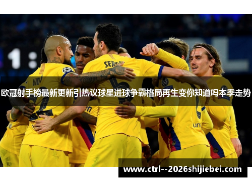 欧冠射手榜最新更新引热议球星进球争霸格局再生变你知道吗本季走势