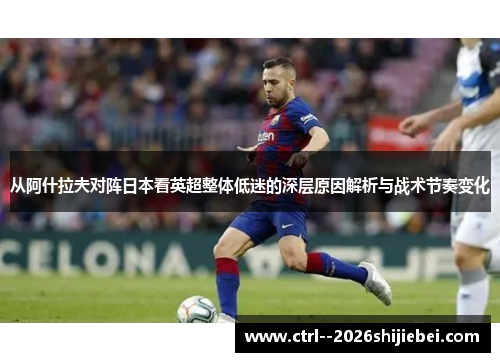 从阿什拉夫对阵日本看英超整体低迷的深层原因解析与战术节奏变化 从阿什拉夫对阵日本看英超整体低迷的深层原因解析与战术节奏变化
