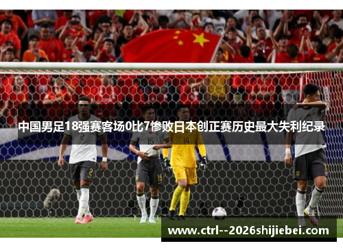 中国男足18强赛客场0比7惨败日本创正赛历史最大失利纪录