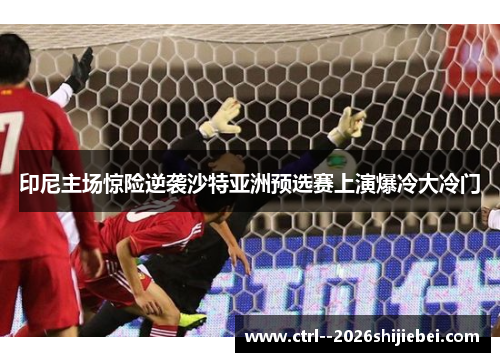 印尼主场惊险逆袭沙特亚洲预选赛上演爆冷大冷门 印尼主场惊险逆袭沙特亚洲预选赛上演爆冷大冷门