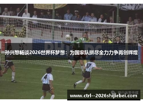 孙兴慜畅谈2026世界杯梦想：为国家队拼尽全力力争再创辉煌