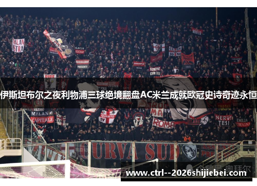伊斯坦布尔之夜利物浦三球绝境翻盘AC米兰成就欧冠史诗奇迹永恒