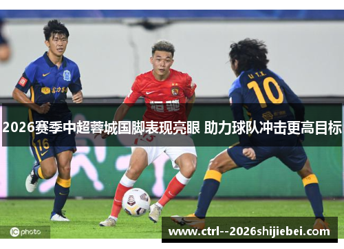 2026赛季中超蓉城国脚表现亮眼 助力球队冲击更高目标 2026赛季中超蓉城国脚表现亮眼 助力球队冲击更高目标