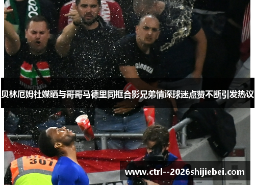 贝林厄姆社媒晒与哥哥马德里同框合影兄弟情深球迷点赞不断引发热议